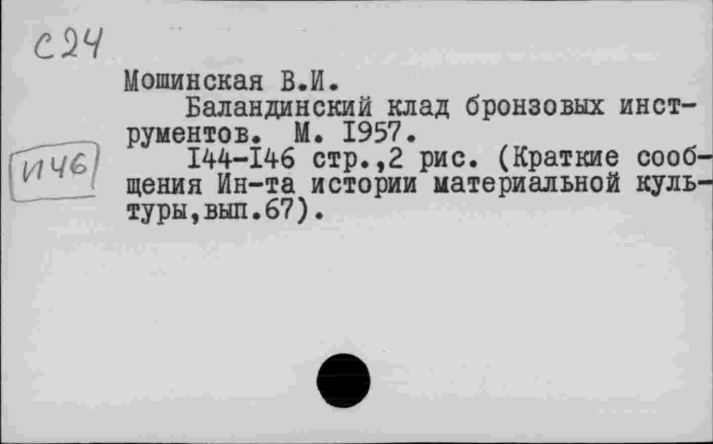 ﻿ач
Мошинская В.И.
Баландинский клад бронзовых инет рументов. М. 1957.
144-146 стр.,2 рис. (Краткие сообщения Ин-та истории материальной культуры, выл. 67).